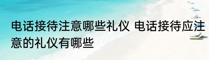 电话接待注意哪些礼仪 电话接待应注意的礼仪有哪些