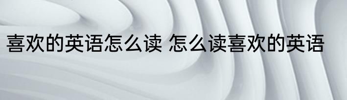 喜欢的英语怎么读 怎么读喜欢的英语