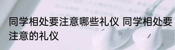 同学相处要注意哪些礼仪 同学相处要注意的礼仪