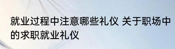 就业过程中注意哪些礼仪 关于职场中的求职就业礼仪