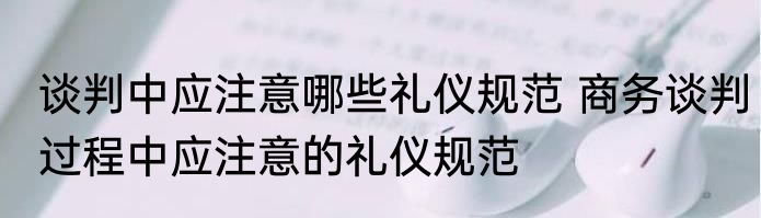 谈判中应注意哪些礼仪规范 商务谈判过程中应注意的礼仪规范