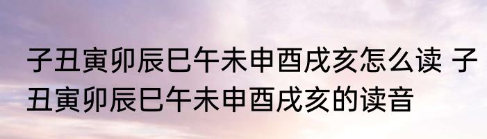 子丑寅卯辰巳午未申酉戌亥怎么读 子丑寅卯辰巳午未申酉戌亥的读音