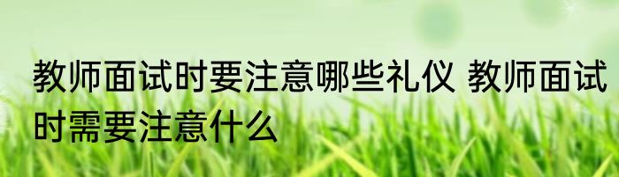 教师面试时要注意哪些礼仪 教师面试时需要注意什么