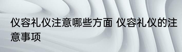 仪容礼仪注意哪些方面 仪容礼仪的注意事项