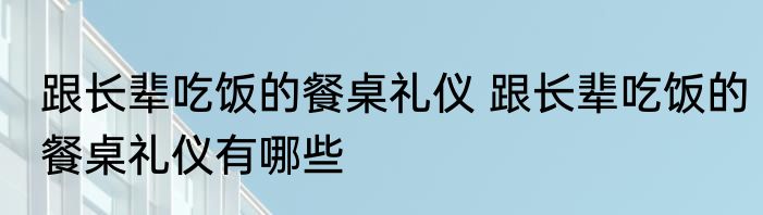 跟长辈吃饭的餐桌礼仪 跟长辈吃饭的餐桌礼仪有哪些