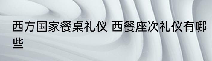 西方国家餐桌礼仪 西餐座次礼仪有哪些