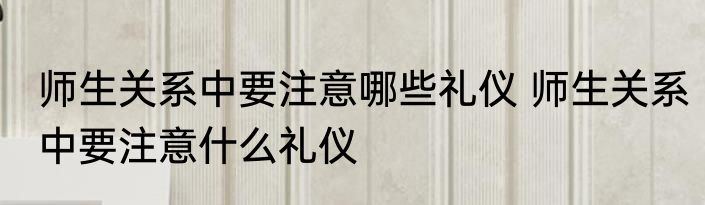师生关系中要注意哪些礼仪 师生关系中要注意什么礼仪