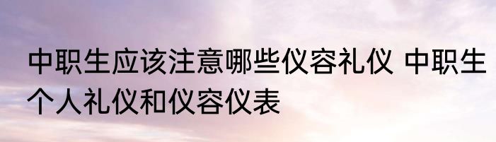 中职生应该注意哪些仪容礼仪 中职生个人礼仪和仪容仪表