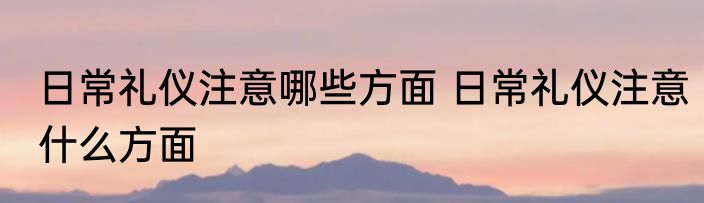 日常礼仪注意哪些方面 日常礼仪注意什么方面