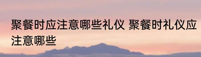 聚餐时应注意哪些礼仪 聚餐时礼仪应注意哪些