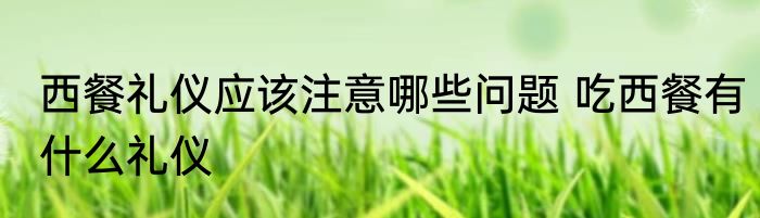 西餐礼仪应该注意哪些问题 吃西餐有什么礼仪
