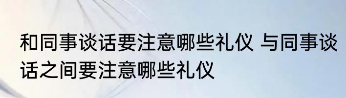 和同事谈话要注意哪些礼仪 与同事谈话之间要注意哪些礼仪