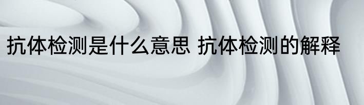抗体检测是什么意思 抗体检测的解释