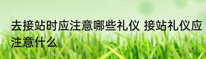 去接站时应注意哪些礼仪 接站礼仪应注意什么