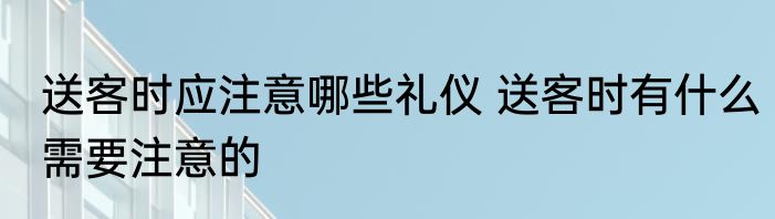 送客时应注意哪些礼仪 送客时有什么需要注意的