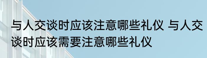 与人交谈时应该注意哪些礼仪 与人交谈时应该需要注意哪些礼仪