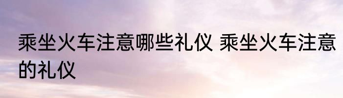 乘坐火车注意哪些礼仪 乘坐火车注意的礼仪