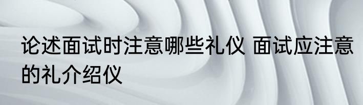论述面试时注意哪些礼仪 面试应注意的礼介绍仪