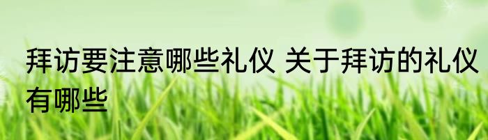拜访要注意哪些礼仪 关于拜访的礼仪有哪些