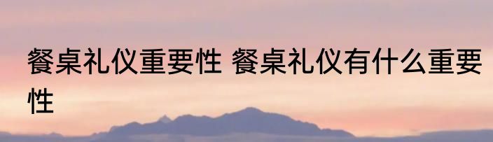 餐桌礼仪重要性 餐桌礼仪有什么重要性