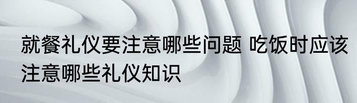 就餐礼仪要注意哪些问题 吃饭时应该注意哪些礼仪知识