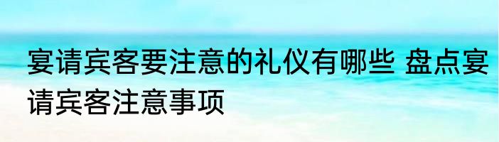 宴请宾客要注意的礼仪有哪些 盘点宴请宾客注意事项