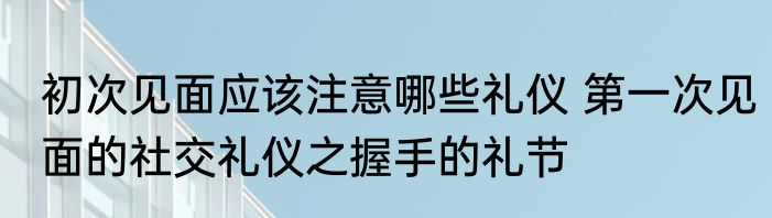 初次见面应该注意哪些礼仪 第一次见面的社交礼仪之握手的礼节
