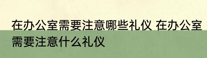 在办公室需要注意哪些礼仪 在办公室需要注意什么礼仪