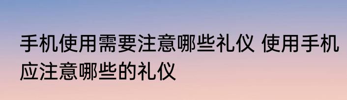 手机使用需要注意哪些礼仪 使用手机应注意哪些的礼仪