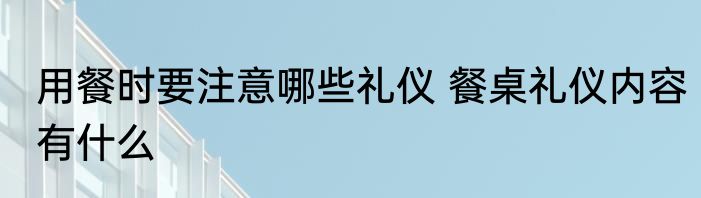 用餐时要注意哪些礼仪 餐桌礼仪内容有什么