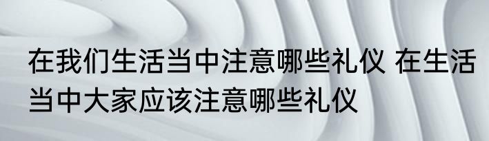 在我们生活当中注意哪些礼仪 在生活当中大家应该注意哪些礼仪