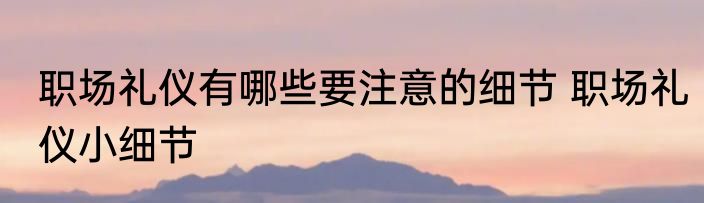 职场礼仪有哪些要注意的细节 职场礼仪小细节