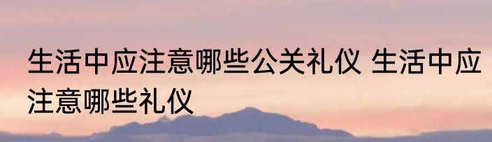 生活中应注意哪些公关礼仪 生活中应注意哪些礼仪