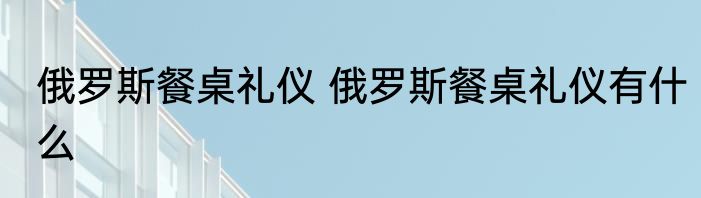 俄罗斯餐桌礼仪 俄罗斯餐桌礼仪有什么