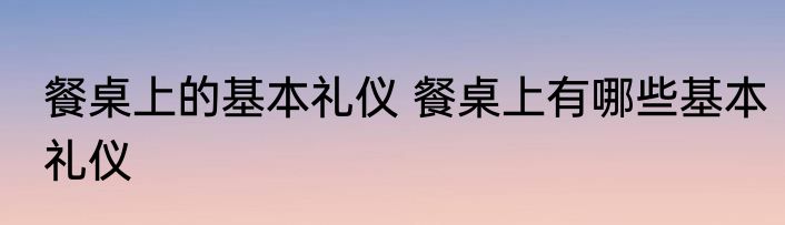 餐桌上的基本礼仪 餐桌上有哪些基本礼仪