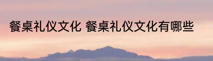 餐桌礼仪文化 餐桌礼仪文化有哪些