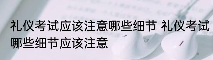礼仪考试应该注意哪些细节 礼仪考试哪些细节应该注意