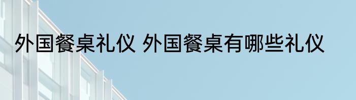 外国餐桌礼仪 外国餐桌有哪些礼仪