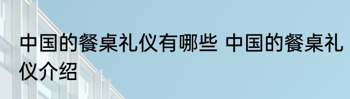 中国的餐桌礼仪有哪些 中国的餐桌礼仪介绍
