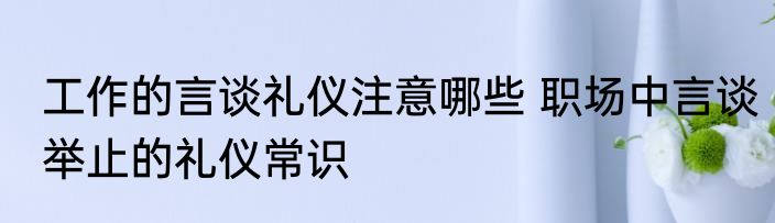 工作的言谈礼仪注意哪些 职场中言谈举止的礼仪常识