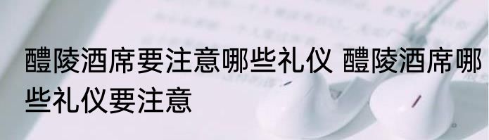 醴陵酒席要注意哪些礼仪 醴陵酒席哪些礼仪要注意
