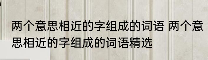两个意思相近的字组成的词语 两个意思相近的字组成的词语精选