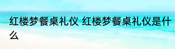 红楼梦餐桌礼仪 红楼梦餐桌礼仪是什么