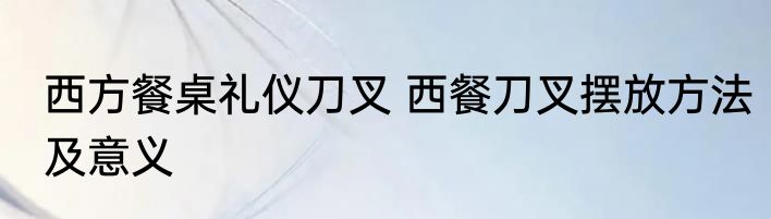 西方餐桌礼仪刀叉 西餐刀叉摆放方法及意义