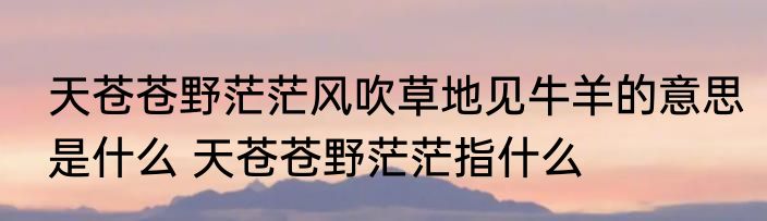 天苍苍野茫茫风吹草地见牛羊的意思是什么 天苍苍野茫茫指什么