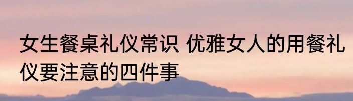 女生餐桌礼仪常识 优雅女人的用餐礼仪要注意的四件事