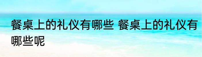 餐桌上的礼仪有哪些 餐桌上的礼仪有哪些呢