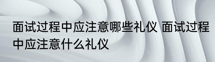 面试过程中应注意哪些礼仪 面试过程中应注意什么礼仪