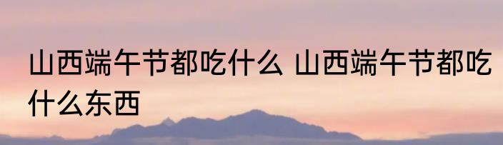 山西端午节都吃什么 山西端午节都吃什么东西