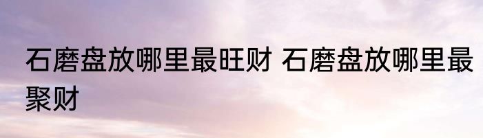 石磨盘放哪里最旺财 石磨盘放哪里最聚财
